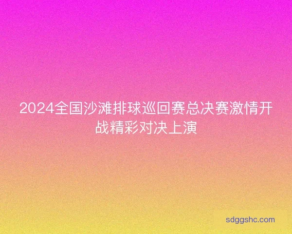 2024全国沙滩排球巡回赛总决赛激情开战精彩对决上演