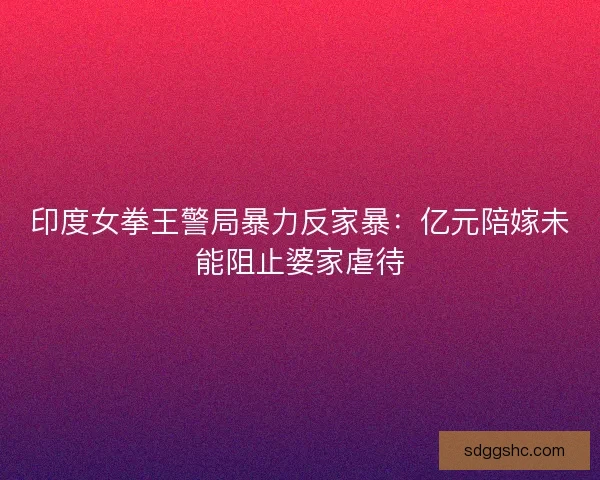 印度女拳王警局暴力反家暴：亿元陪嫁未能阻止婆家虐待